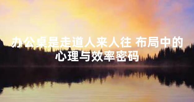 办公桌是走道人来人往 布局中的心理与效率密码